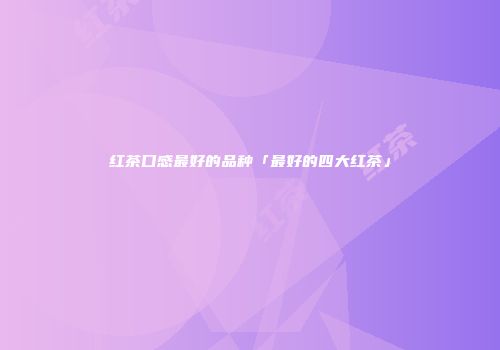 红茶口感最好的品种「最好的四大红茶」