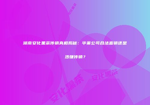 湖南安化黑茶传销真相揭秘：华莱公司合法直销还是涉嫌传销？