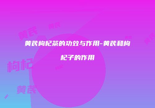 黄芪枸杞茶的功效与作用-黄芪和枸杞子的作用