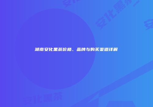 湖南安化黑茶价格、品牌与购买渠道详解