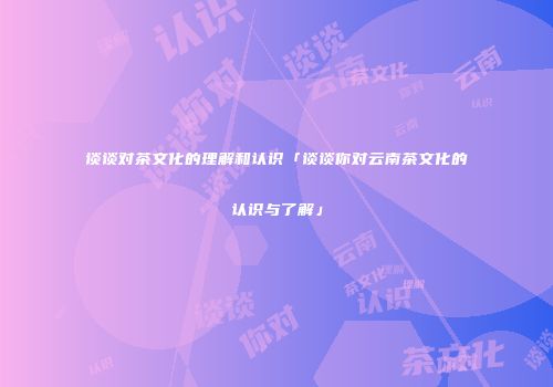 谈谈对茶文化的理解和认识「谈谈你对云南茶文化的认识与了解」