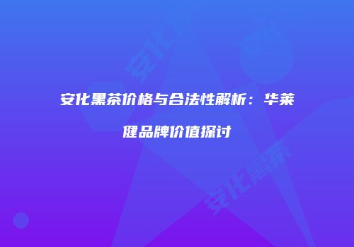 安化黑茶价格与合法性解析：华莱健品牌价值探讨