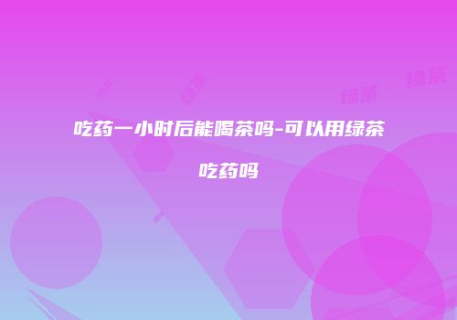 吃药一小时后能喝茶吗-可以用绿茶吃药吗