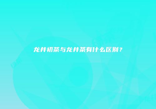 龙井初茶与龙井茶有什么区别？