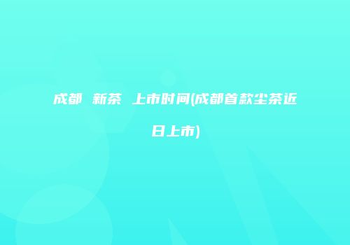 成都 新茶 上市时间(成都首款尘茶近日上市)