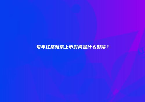 每年红茶新茶上市时间是什么时候？