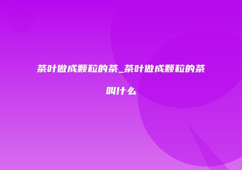 茶叶做成颗粒的茶_茶叶做成颗粒的茶叫什么