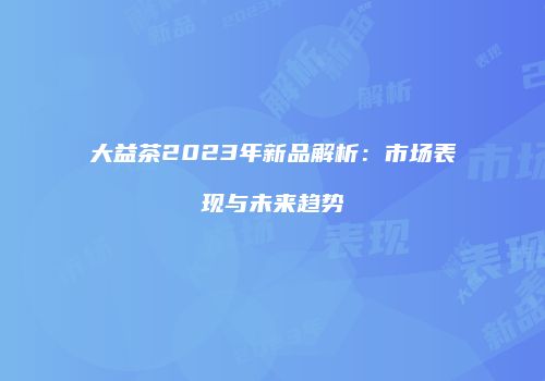 大益茶2023年新品解析：市场表现与未来趋势