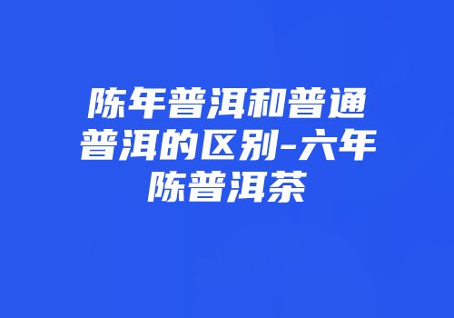 陈年普洱和普通普洱的区别-六年陈普洱茶