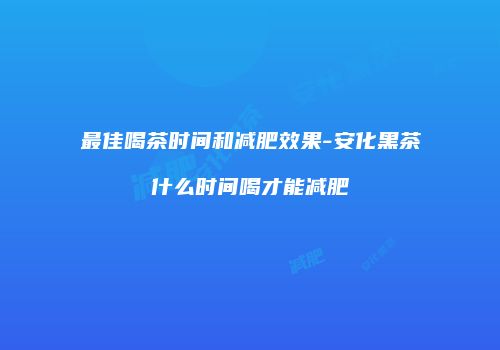 最佳喝茶时间和减肥效果-安化黑茶什么时间喝才能减肥