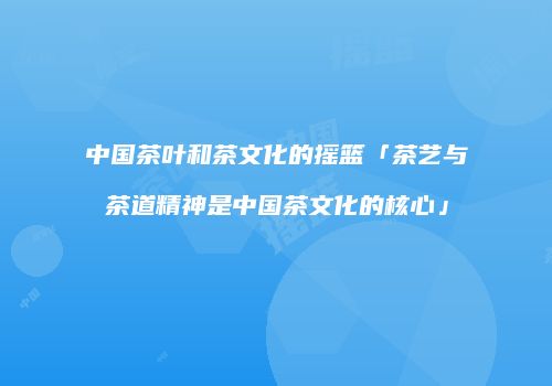 中国茶叶和茶文化的摇篮「茶艺与茶道精神是中国茶文化的核心」
