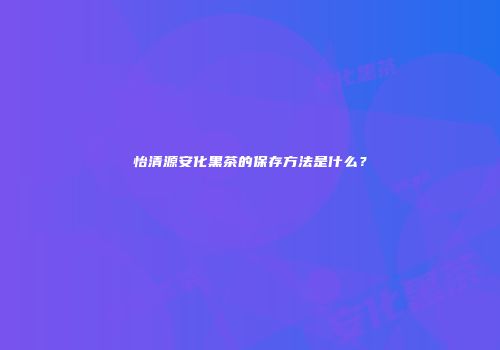 怡清源安化黑茶的保存方法是什么？