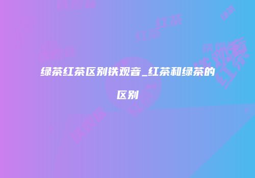 绿茶红茶区别铁观音_红茶和绿茶的区别
