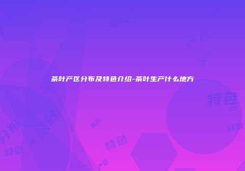 茶叶产区分布及特色介绍-茶叶生产什么地方