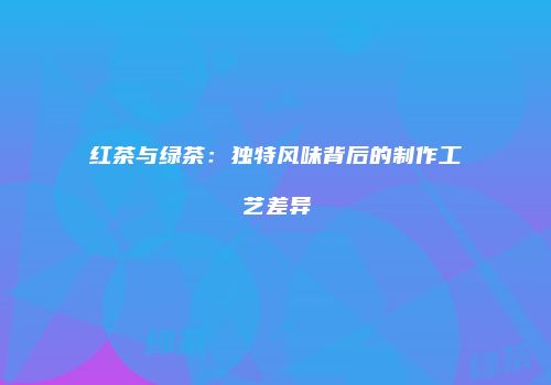 红茶与绿茶：独特风味背后的制作工艺差异