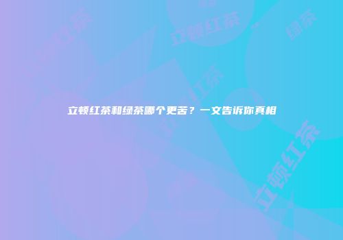 立顿红茶和绿茶哪个更苦？一文告诉你真相