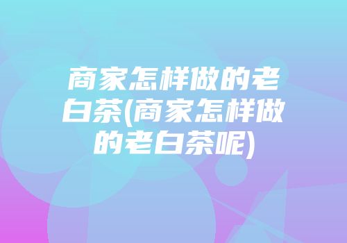 商家怎样做的老白茶(商家怎样做的老白茶呢)