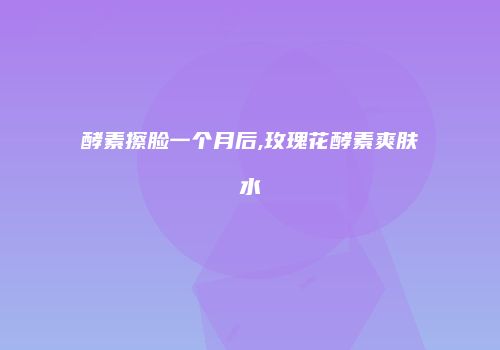 酵素擦脸一个月后,玫瑰花酵素爽肤水