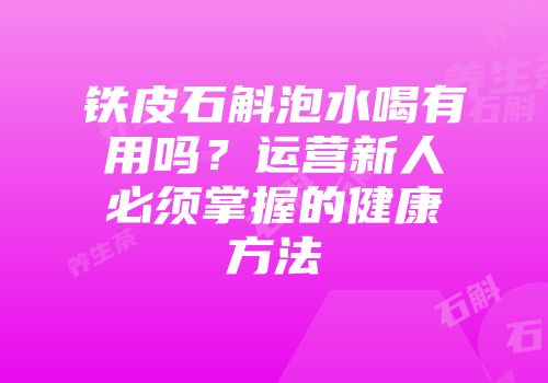 铁皮石斛泡水喝有用吗？运营新人必须掌握的健康方法