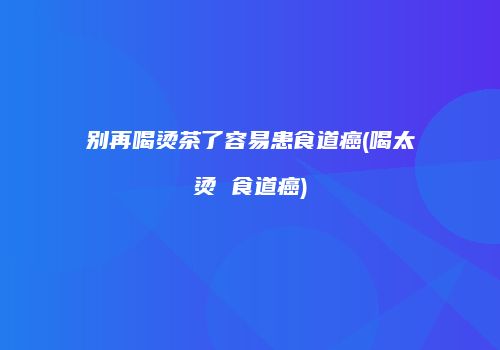 别再喝烫茶了容易患食道癌(喝太烫 食道癌)