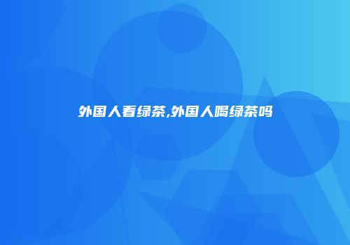 外国人看绿茶,外国人喝绿茶吗