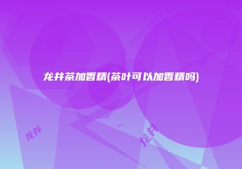 龙井茶加香精(茶叶可以加香精吗)