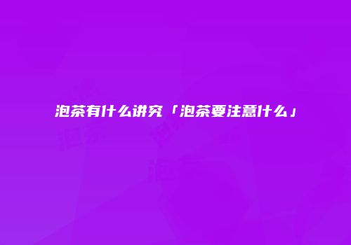 泡茶有什么讲究「泡茶要注意什么」