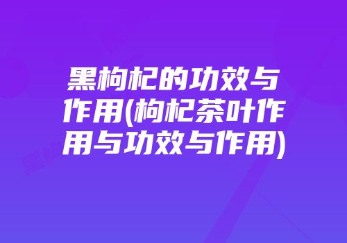 黑枸杞的功效与作用(枸杞茶叶作用与功效与作用)