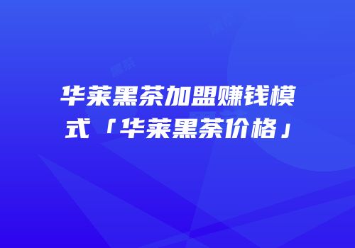 华莱黑茶加盟赚钱模式「华莱黑荼价格」
