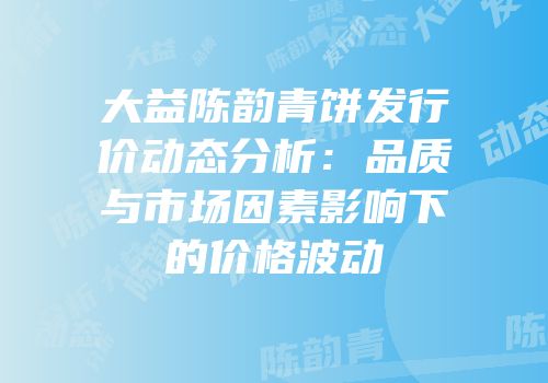 大益陈韵青饼发行价动态分析：品质与市场因素影响下的价格波动