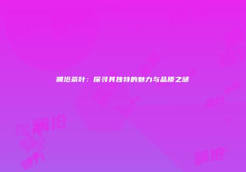澜沧茶叶：探寻其独特的魅力与品质之谜