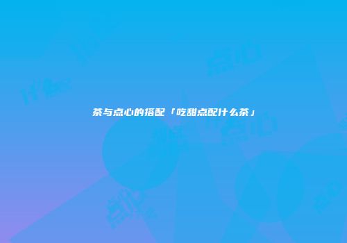 茶与点心的搭配「吃甜点配什么茶」
