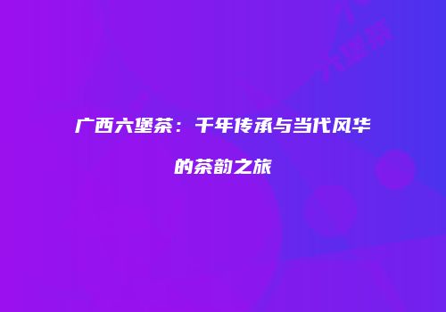 广西六堡茶：千年传承与当代风华的茶韵之旅