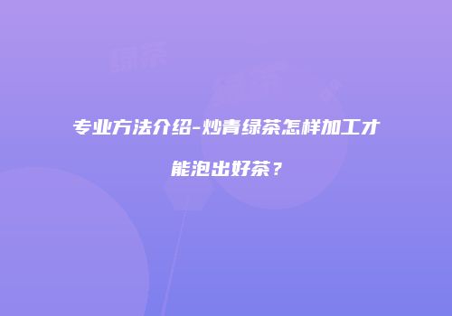 专业方法介绍-炒青绿茶怎样加工才能泡出好茶？