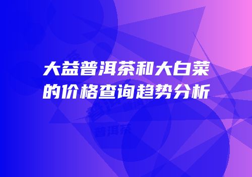 大益普洱茶和大白菜的价格查询趋势分析