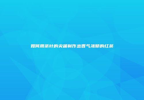 如何用茶叶的尖端制作出香气浓郁的红茶