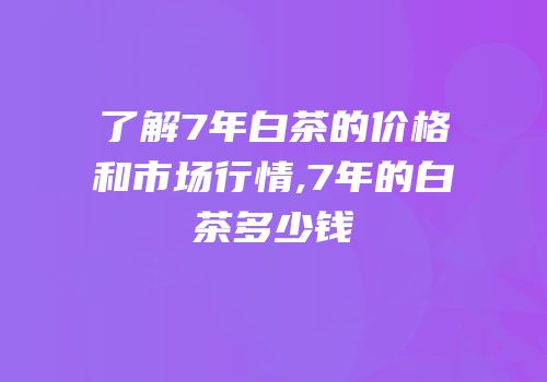 了解7年白茶的价格和市场行情,7年的白茶多少钱