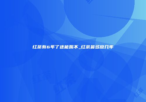 红茶有6年了还能喝不_红茶最多放几年