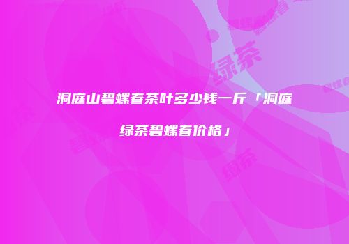 洞庭山碧螺春茶叶多少钱一斤「洞庭绿茶碧螺春价格」