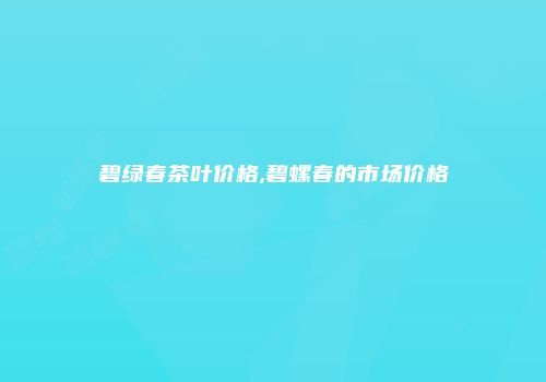 碧绿春茶叶价格,碧螺春的市场价格