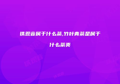 铁观音属于什么茶,竹叶青茶是属于什么茶类