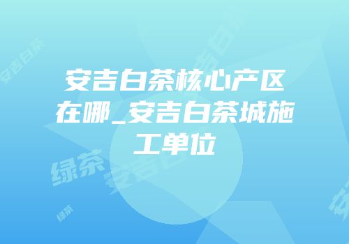安吉白茶核心产区在哪_安吉白茶城施工单位