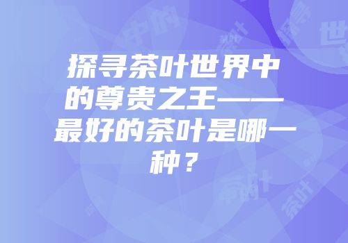 探寻茶叶世界中的尊贵之王——最好的茶叶是哪一种？