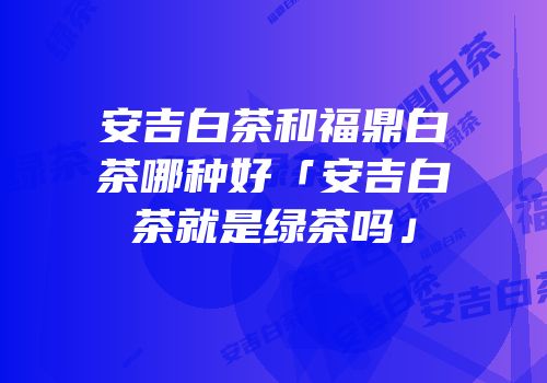 安吉白茶和福鼎白茶哪种好「安吉白茶就是绿茶吗」