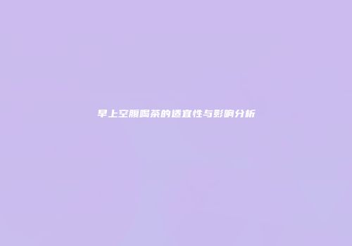 早上空腹喝茶的适宜性与影响分析