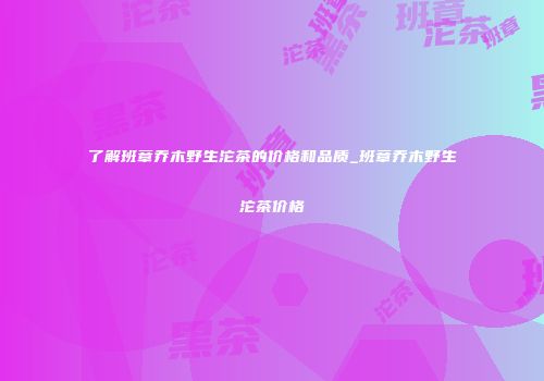 了解班章乔木野生沱茶的价格和品质_班章乔木野生沱茶价格