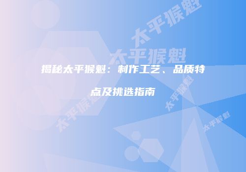 揭秘太平猴魁：制作工艺、品质特点及挑选指南