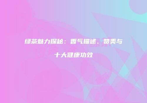 绿茶魅力探秘：香气描述、赞美与十大健康功效