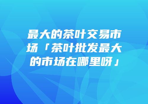 最大的茶叶交易市场「茶叶批发最大的市场在哪里呀」