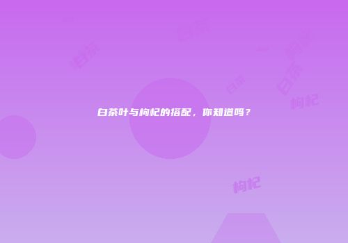 白茶叶与枸杞的搭配，你知道吗？